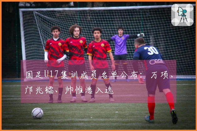 国足U17集训成员名单公布：万项、邝兆镭、帅惟浩入选