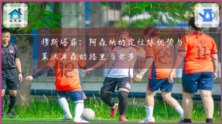 穆斯塔菲：阿森纳的定位球优势与莱沃库森的格里马尔多