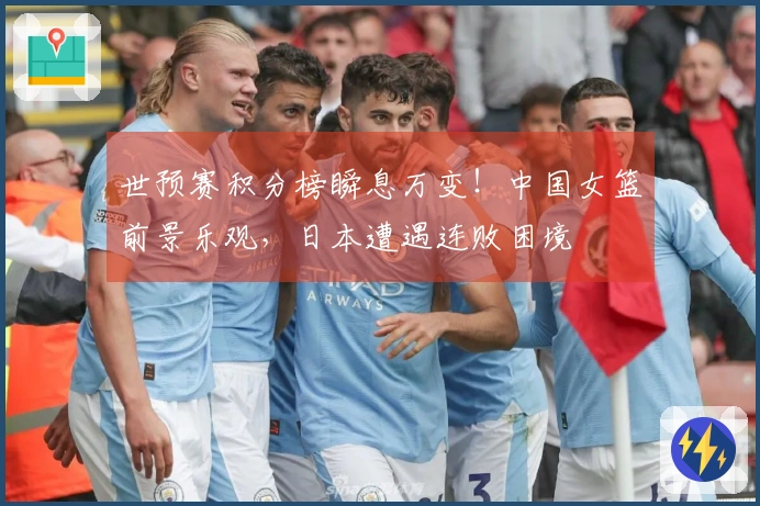 世预赛积分榜瞬息万变！中国女篮前景乐观，日本遭遇连败困境