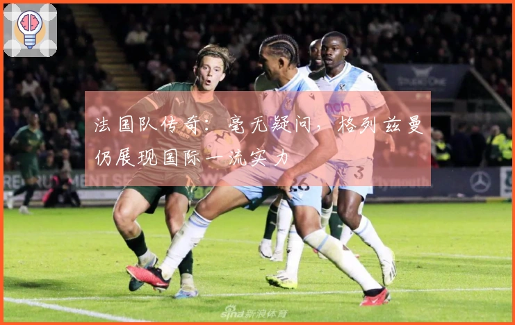 法国队传奇：毫无疑问，格列兹曼仍展现国际一流实力