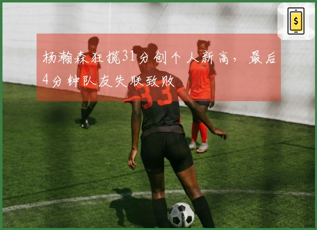 杨瀚森狂揽31分创个人新高,最后4分钟队友失联致败