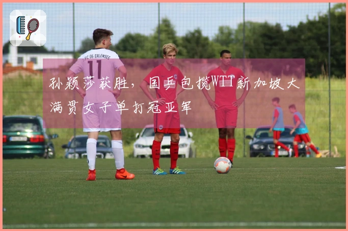 孙颖莎获胜，国乒包揽WTT新加坡大满贯女子单打冠亚军