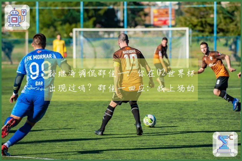 孙继海调侃邵佳一：你在02世界杯出现过吗？邵佳一回应：我上场的次数比你多。