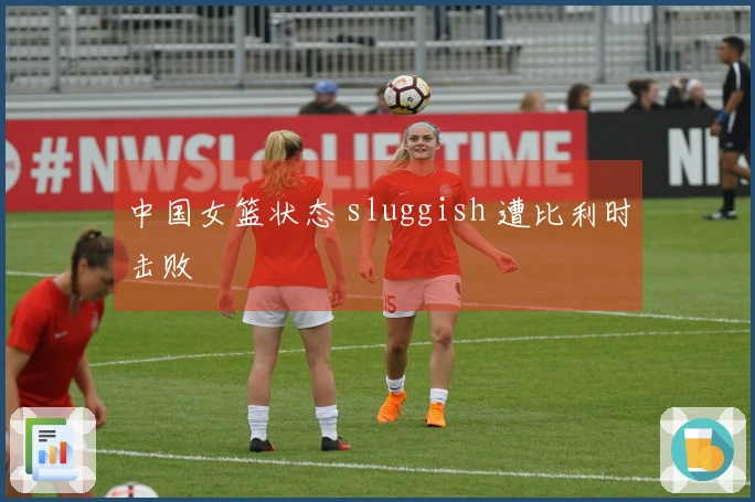 中国女篮状态 sluggish 遭比利时击败