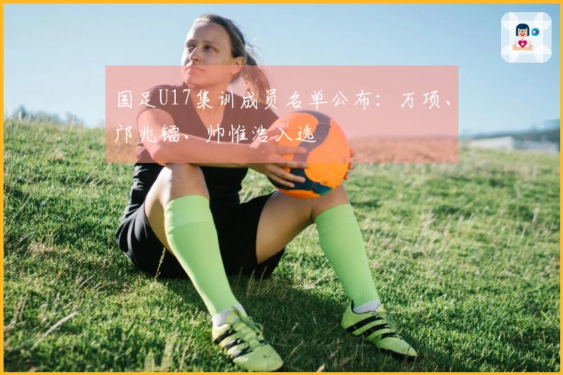 国足U17集训成员名单公布：万项、邝兆镭、帅惟浩入选