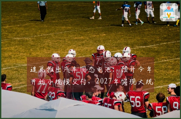 追觅推出汽车固态电池:预计今年开始小规模交付,2027年实现大规模生产