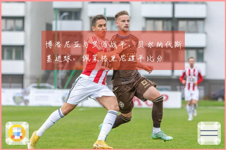 博洛尼亚与罗马战平，贝尔纳代斯基进球，佩莱格里尼追平比分