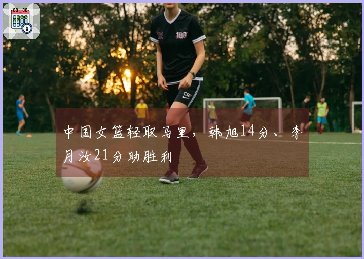 中国女篮轻取马里,韩旭14分、李月汝21分助胜利