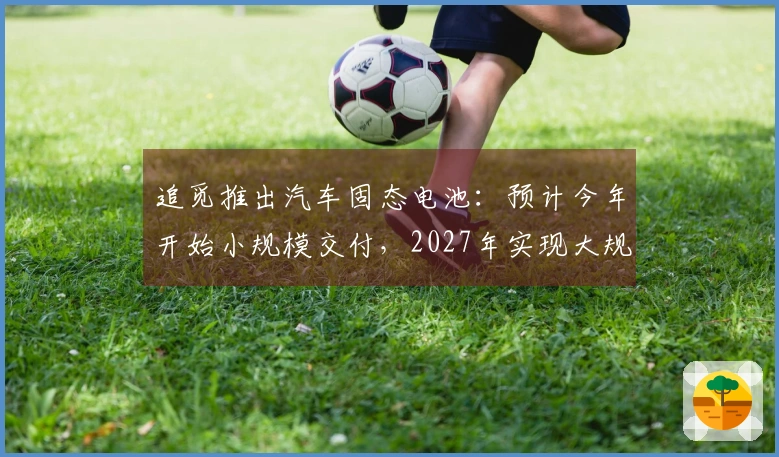 追觅推出汽车固态电池：预计今年开始小规模交付，2027年实现大规模生产