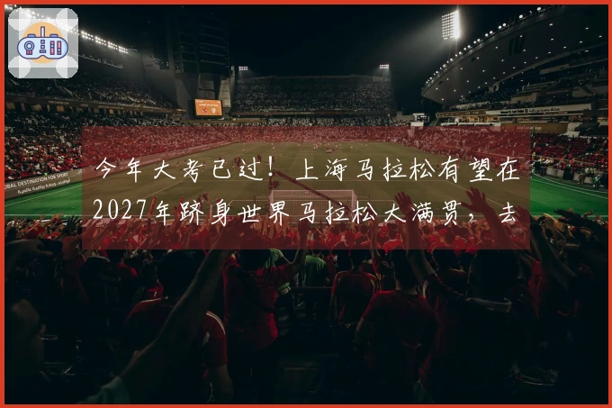 今年大考已过！上海马拉松有望在2027年跻身世界马拉松大满贯，去年已进入全球马拉松前十。