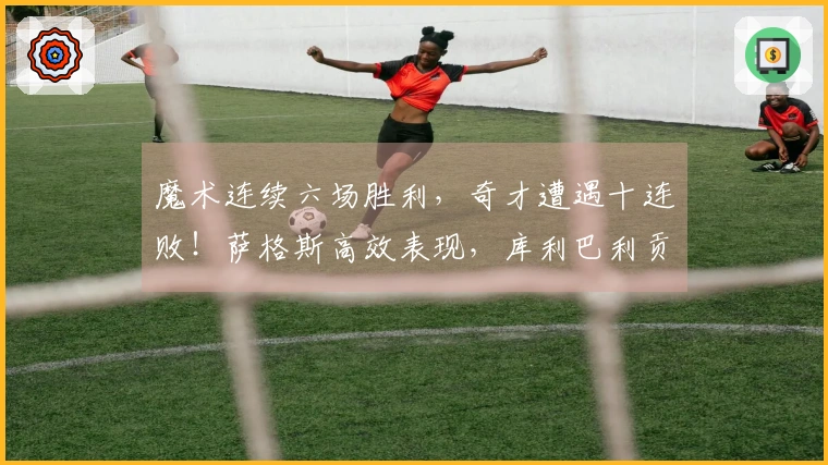 魔术连续六场胜利，奇才遭遇十连败！萨格斯高效表现，库利巴利贡献三双数据。