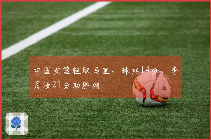 中国女篮轻取马里，韩旭14分、李月汝21分助胜利