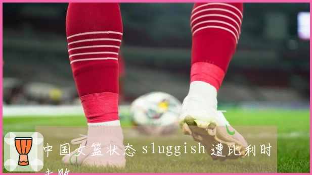 中国女篮状态 sluggish 遭比利时击败