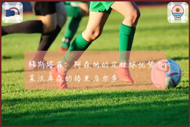 穆斯塔菲：阿森纳的定位球优势与莱沃库森的格里马尔多