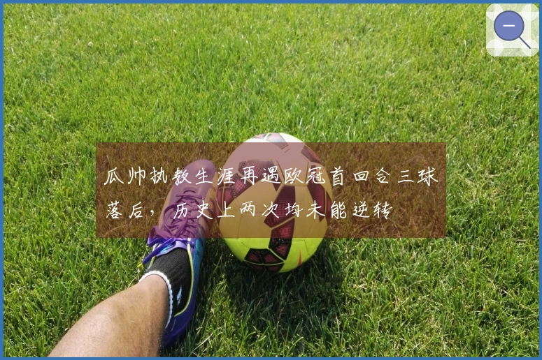瓜帅执教生涯再遇欧冠首回合三球落后，历史上两次均未能逆转