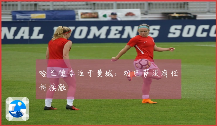 哈兰德专注于曼城，对巴萨没有任何接触