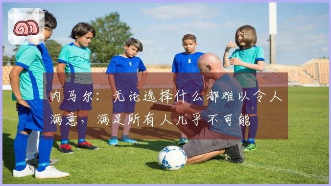 内马尔：无论选择什么都难以令人满意，满足所有人几乎不可能